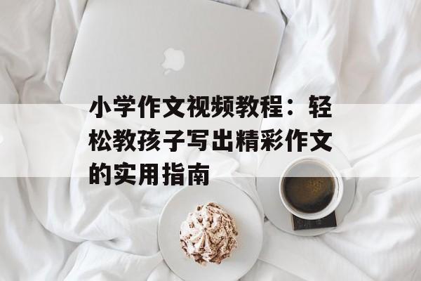 小学作文视频教程：轻松教孩子写出精彩作文的实用指南-第1张图片-