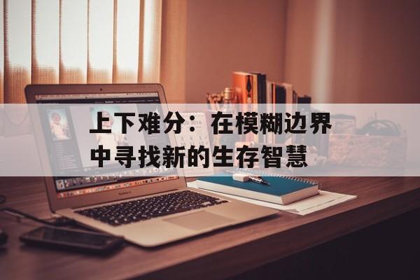 上下难分：在模糊边界中寻找新的生存智慧-第1张图片-