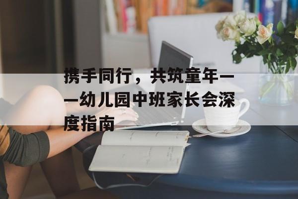 携手同行，共筑童年——幼儿园中班家长会深度指南-第1张图片-