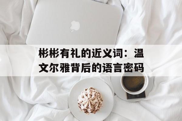 彬彬有礼的近义词:温文尔雅背后的语言密码-第1张图片- 彬彬有礼的近义词:温文尔雅背后的语言密码-第1张图片-