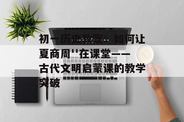 初一历史教案：如何让夏商周''在课堂——古代文明启蒙课的教学突破-第1张图片-