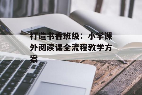 打造书香班级：小学课外阅读课全流程教学方案-第1张图片-
