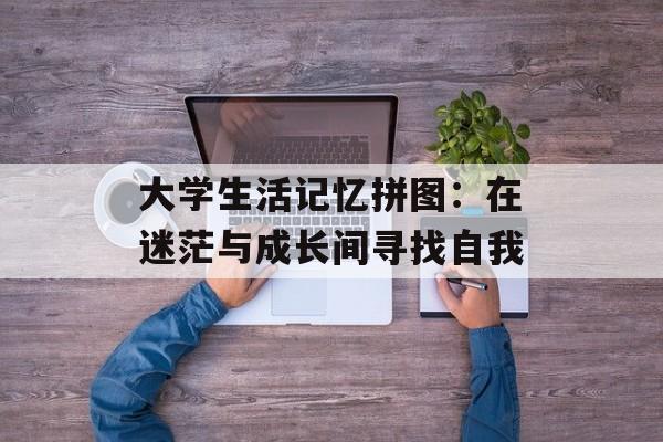 大学生活记忆拼图：在迷茫与成长间寻找自我-第1张图片-