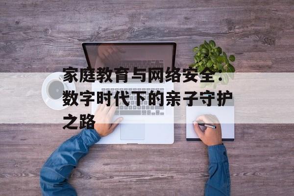 家庭教育与网络安全：数字时代下的亲子守护之路-第1张图片-