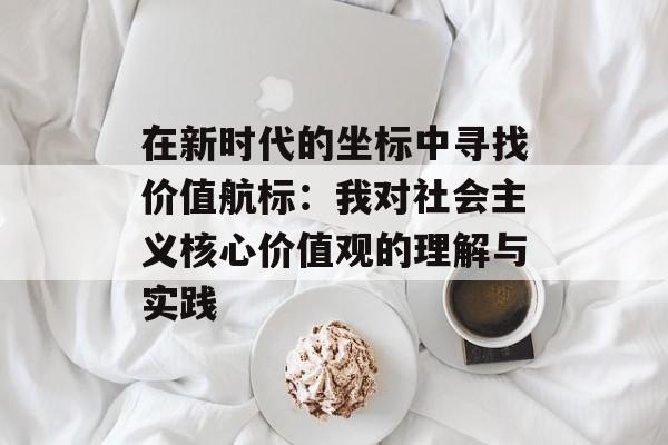 在新时代的坐标中寻找价值航标：我对社会主义核心价值观的理解与实践-第1张图片-