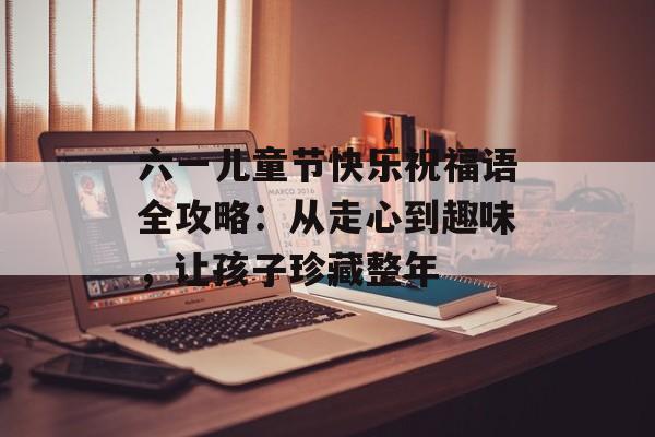 六一儿童节快乐祝福语全攻略：从走心到趣味，让孩子珍藏整年-第1张图片-