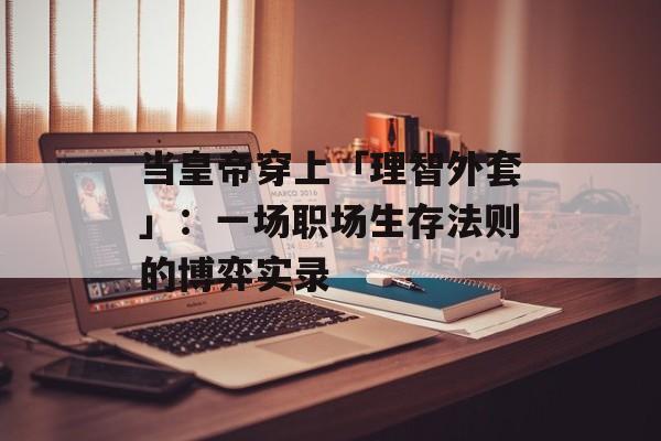 当皇帝穿上「理智外套」：一场职场生存法则的博弈实录-第1张图片-