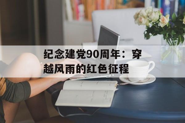 纪念建党90周年：穿越风雨的红色征程-第1张图片-