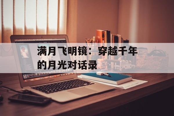 满月飞明镜：穿越千年的月光对话录-第1张图片-