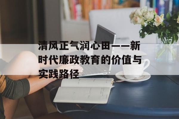清风正气润心田——新时代廉政教育的价值与实践路径-第1张图片-