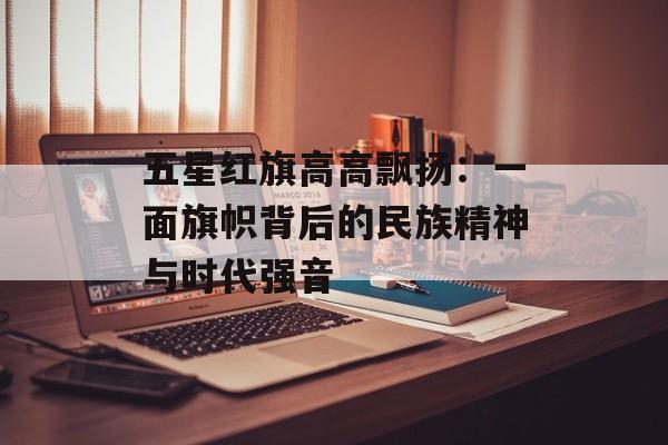 五星红旗高高飘扬：一面旗帜背后的民族精神与时代强音-第1张图片-