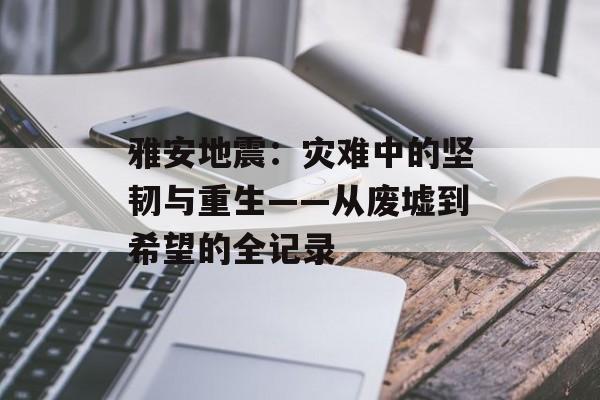 雅安地震：灾难中的坚韧与重生——从废墟到希望的全记录-第1张图片-