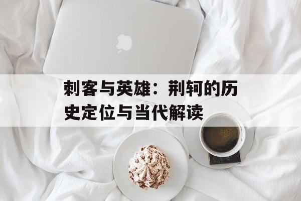刺客与英雄：荆轲的历史定位与当代解读-第1张图片-