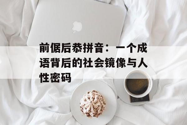 前倨后恭拼音：一个成语背后的社会镜像与人性密码-第1张图片-