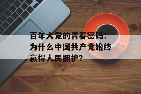百年大党的青春密码：为什么中国共产党始终赢得人民拥护？-第1张图片-
