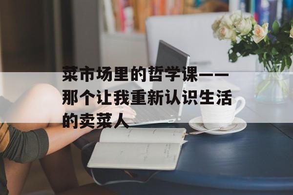 菜市场里的哲学课——那个让我重新认识生活的卖菜人-第1张图片-