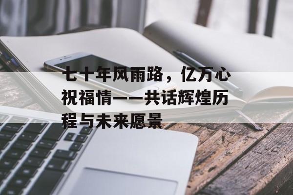 七十年风雨路，亿万心祝福情——共话辉煌历程与未来愿景-第1张图片-