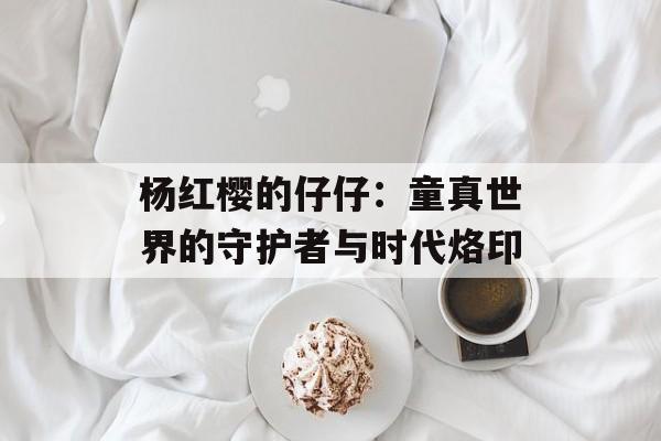 杨红樱的仔仔:童真世界的守护者与时代烙印-第1张图片- 杨红樱的仔仔:童真世界的守护者与时代烙印-第1张图片-