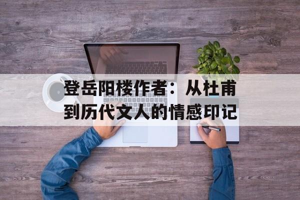 登岳阳楼作者:从杜甫到历代文人的情感印记-第1张图片- 登岳阳楼作者:从杜甫到历代文人的情感印记-第1张图片-