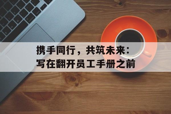 携手同行,共筑未来:写在翻开员工手册之前-第1张图片- 携手同行,共筑未来:写在翻开员工手册之前-第1张图片-