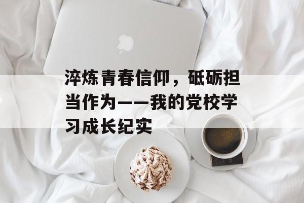 淬炼青春信仰，砥砺担当作为——我的党校学习成长纪实-第1张图片-