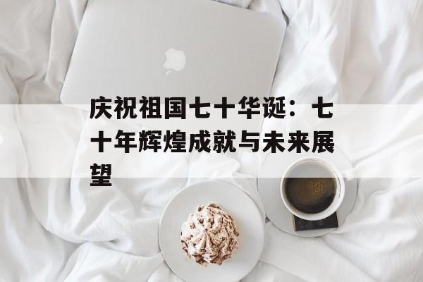 庆祝祖国七十华诞：七十年辉煌成就与未来展望-第1张图片-