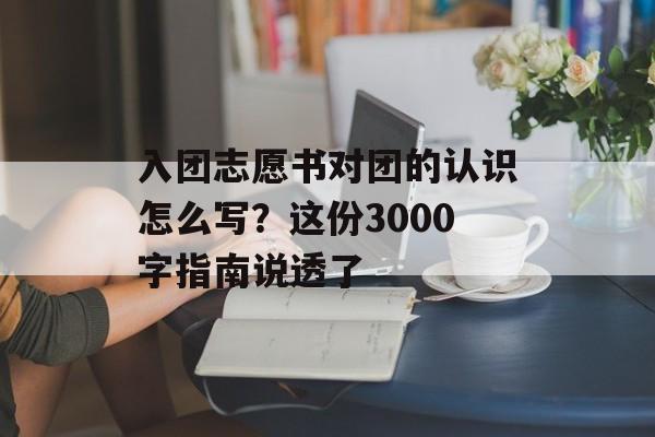 入团志愿书对团的认识怎么写？这份3000字指南说透了-第1张图片-