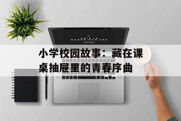 小学校园故事：藏在课桌抽屉里的青春序曲-第1张图片-