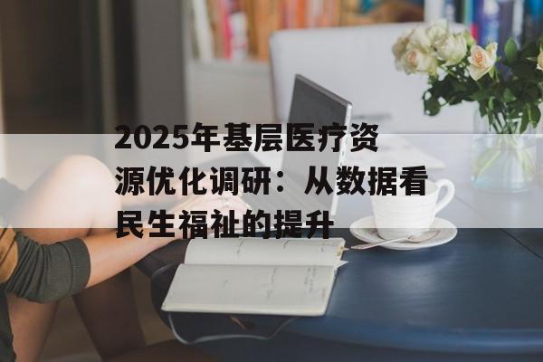 2025年基层医疗资源优化调研：从数据看民生福祉的提升-第1张图片-
