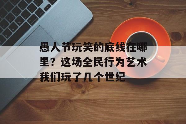 愚人节玩笑的底线在哪里？这场全民行为艺术我们玩了几个世纪-第1张图片-