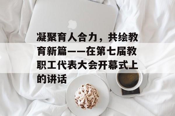 凝聚育人合力，共绘教育新篇——在第七届教职工代表大会开幕式上的讲话-第1张图片-