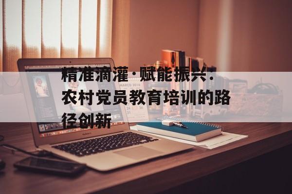 精准滴灌·赋能振兴：农村党员教育培训的路径创新-第1张图片-