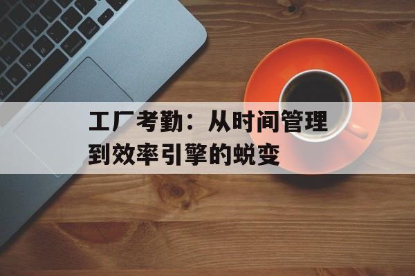 工厂考勤：从时间管理到效率引擎的蜕变-第1张图片-