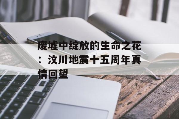 废墟中绽放的生命之花：汶川地震十五周年真情回望-第1张图片-