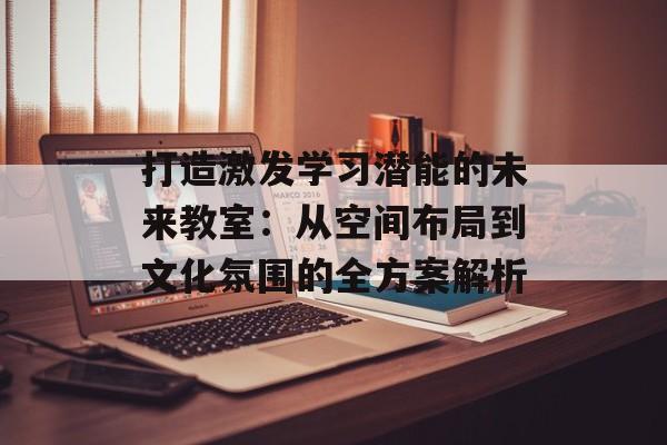 打造激发学习潜能的未来教室：从空间布局到文化氛围的全方案解析-第1张图片-