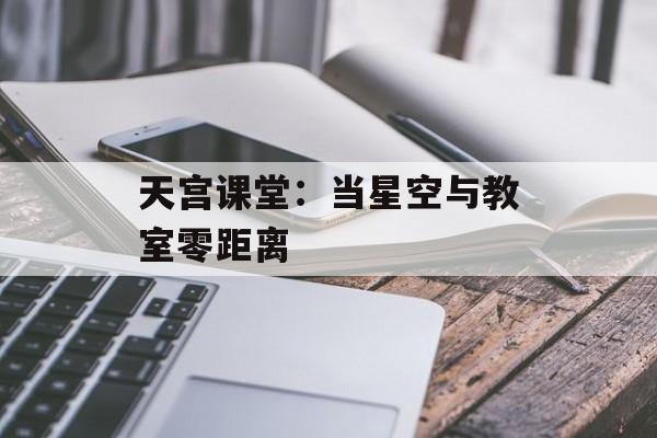 天宫课堂：当星空与教室零距离-第1张图片-
