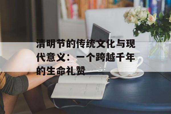 清明节的传统文化与现代意义：一个跨越千年的生命礼赞-第1张图片-
