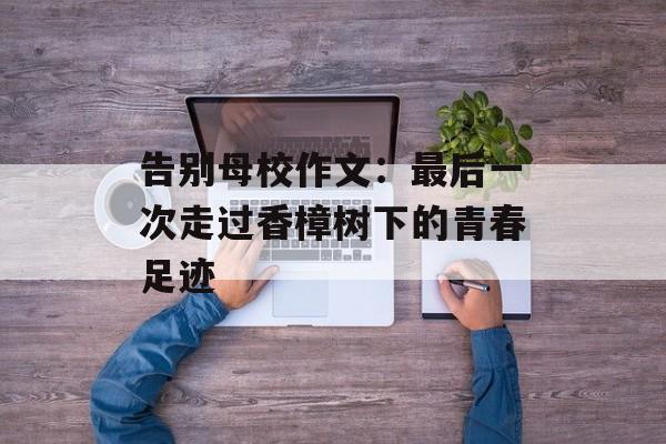 告别母校作文：最后一次走过香樟树下的青春足迹-第1张图片-