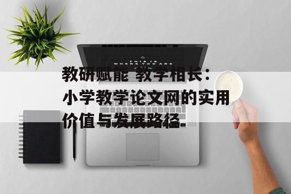 教研赋能 教学相长：小学教学论文网的实用价值与发展路径-第1张图片-