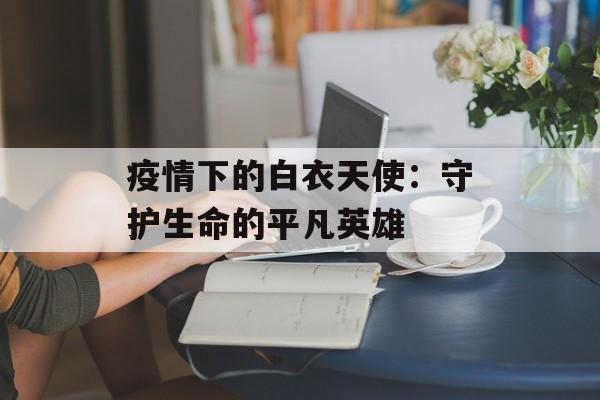 疫情下的白衣天使:守护生命的平凡英雄-第1张图片- 疫情下的白衣天使:守护生命的平凡英雄-第1张图片-