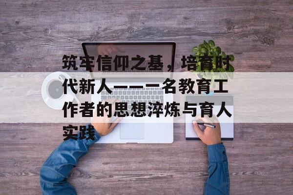 筑牢信仰之基，培育时代新人——一名教育工作者的思想淬炼与育人实践-第1张图片-