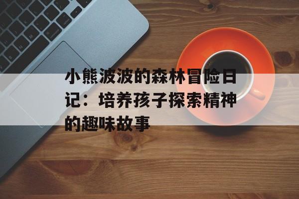 小熊波波的森林冒险日记：培养孩子探索精神的趣味故事-第1张图片-