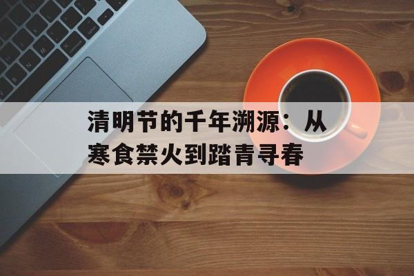 清明节的千年溯源：从寒食禁火到踏青寻春-第1张图片-