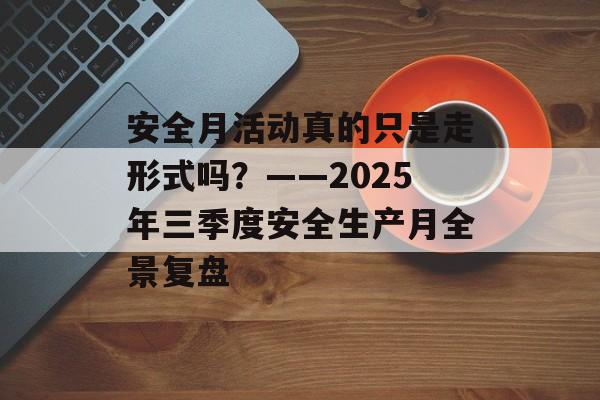 安全月活动真的只是走形式吗?——2025年三季度安全生产月全景复盘-第1张图片- 安全月活动真的只是走形式吗?——2025年三季度安全生产月全景复盘-第1张图片-