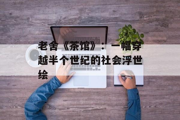 老舍《茶馆》：一幅穿越半个世纪的社会浮世绘-第1张图片-