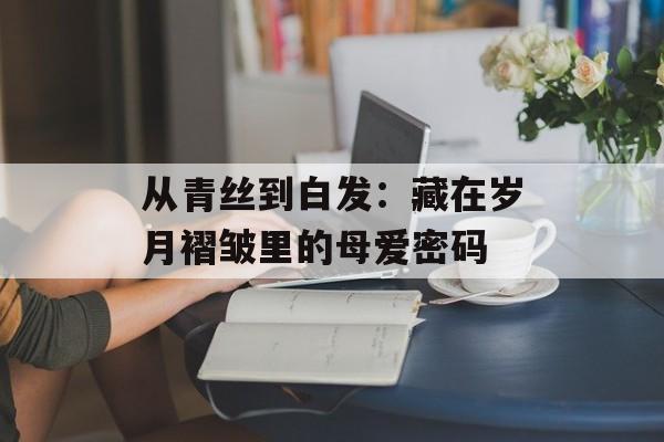 从青丝到白发：藏在岁月褶皱里的母爱密码-第1张图片-
