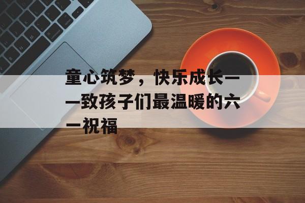 童心筑梦，快乐成长——致孩子们最温暖的六一祝福-第1张图片-
