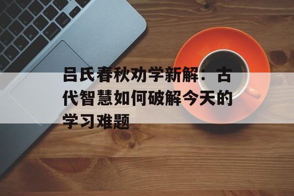 吕氏春秋劝学新解：古代智慧如何破解今天的学习难题-第1张图片-