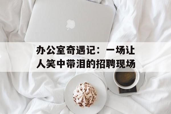 办公室奇遇记：一场让人笑中带泪的招聘现场-第1张图片-