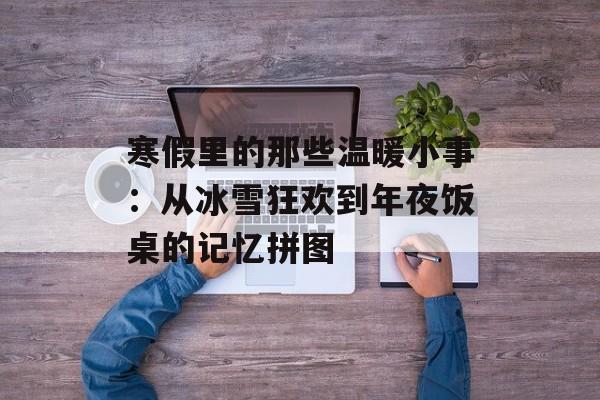 寒假里的那些温暖小事：从冰雪狂欢到年夜饭桌的记忆拼图-第1张图片-